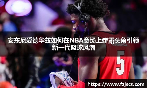 安东尼爱德华兹如何在NBA赛场上崭露头角引领新一代篮球风潮
